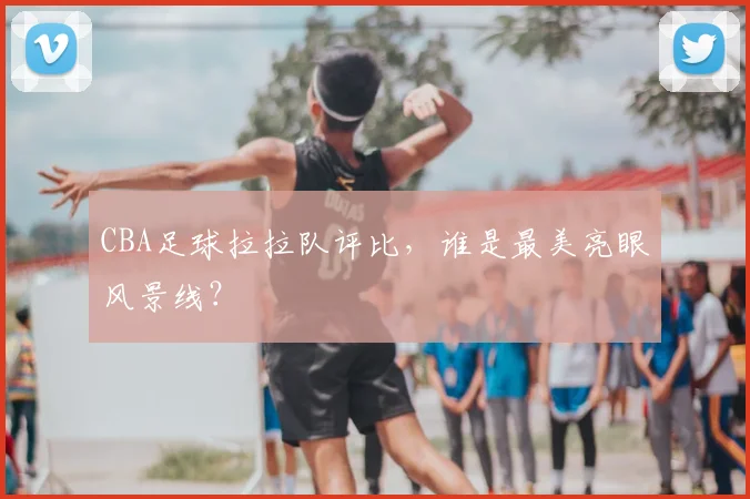 CBA足球拉拉队评比，谁是最美亮眼风景线？