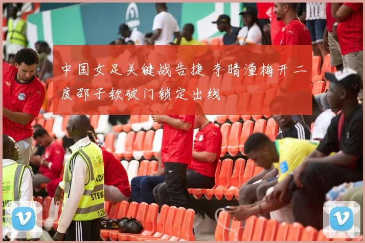 中国女足关键战告捷 李晴潼梅开二度邵子钦破门锁定出线