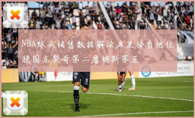 NBA球衣销售数据解读库里榜首地位稳固东契奇第二詹姆斯第五