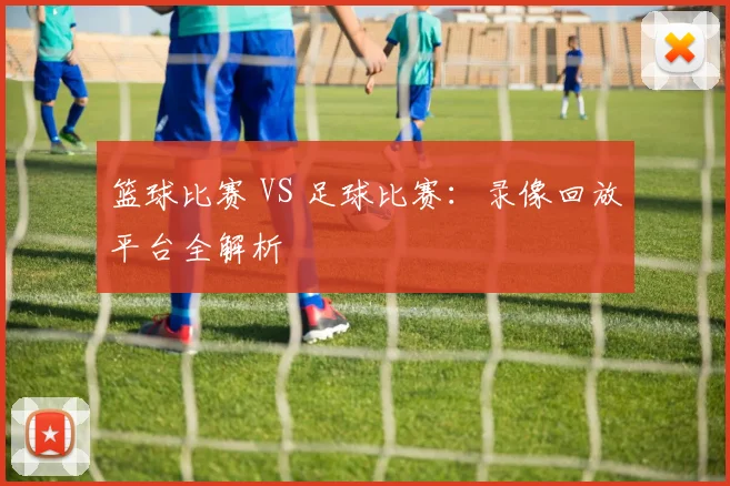 篮球比赛 VS 足球比赛：录像回放平台全解析